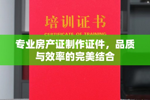 唐河专业房产证制作证件，品质与效率的完美结合