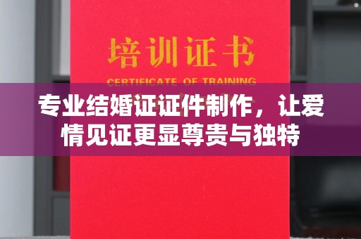 唐河专业结婚证证件制作，让爱情见证更显尊贵与独特