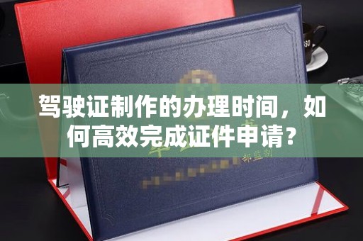 唐河驾驶证制作的办理时间，如何高效完成证件申请？